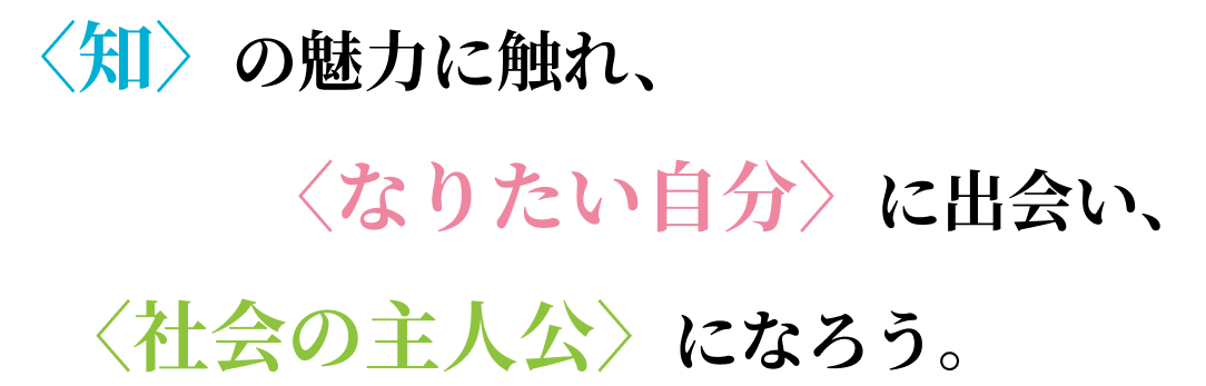 〈知〉の魅力に触れ、〈なりたい自分〉に出会い、〈社会の主人公〉になろう。